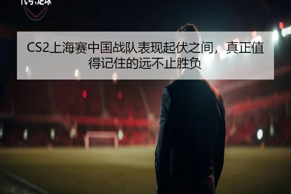 CS2上海赛中国战队表现起伏之间，真正值得记住的远不止胜负 | ambosports